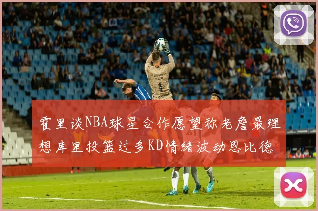 霍里谈NBA球星合作愿望称老詹最理想库里投篮过多KD情绪波动恩比德伤病困扰