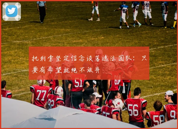 托利索坚定信念谈落选法国队：只要有希望就绝不放弃