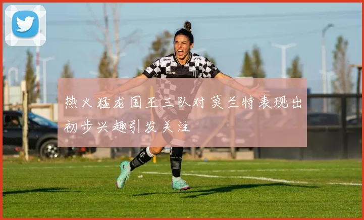 热火猛龙国王三队对莫兰特表现出初步兴趣引发关注