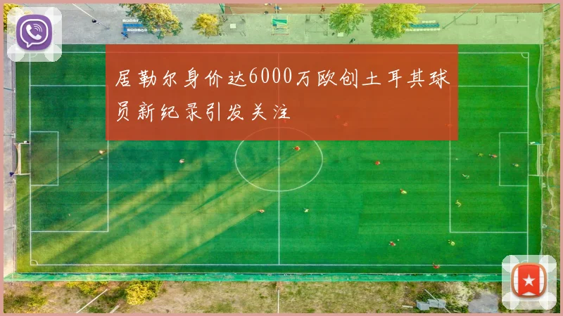 居勒尔身价达6000万欧创土耳其球员新纪录引发关注
