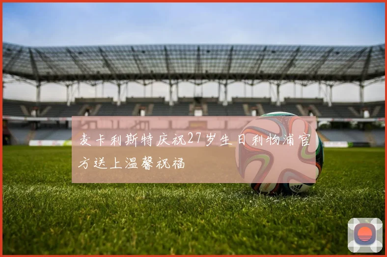 麦卡利斯特庆祝27岁生日利物浦官方送上温馨祝福