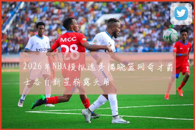 2026年NBA模拟选秀揭晓篮网奇才爵士各自新星崭露头角