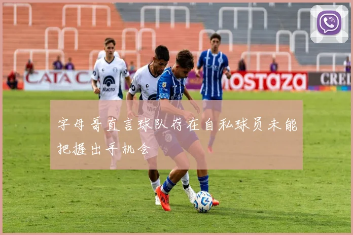 字母哥直言球队存在自私球员未能把握出手机会