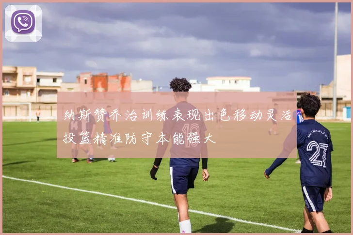 纳斯赞乔治训练表现出色移动灵活投篮精准防守本能强大