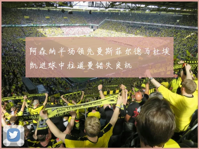 阿森纳半场领先曼斯菲尔德马杜埃凯进球中柱道曼错失良机