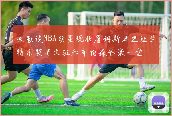 米勒谈NBA明星现状詹姆斯库里杜兰特东契奇文班和布伦森齐聚一堂