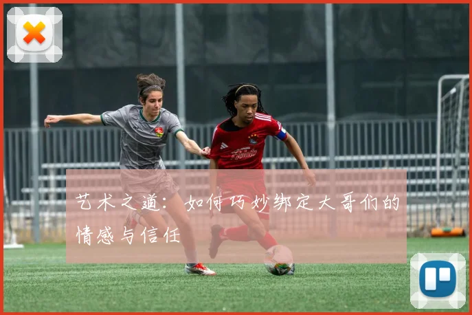 艺术之道：如何巧妙绑定大哥们的情感与信任