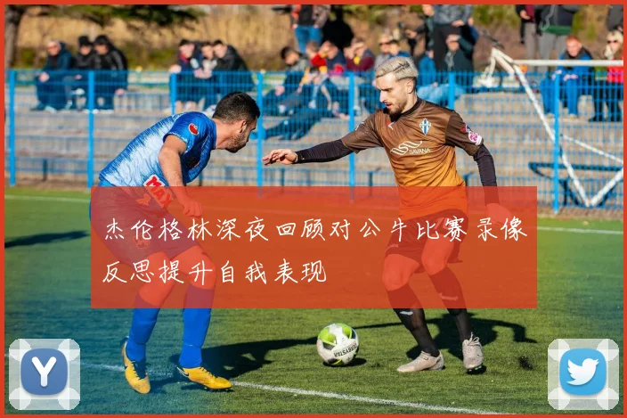 杰伦格林深夜回顾对公牛比赛录像反思提升自我表现