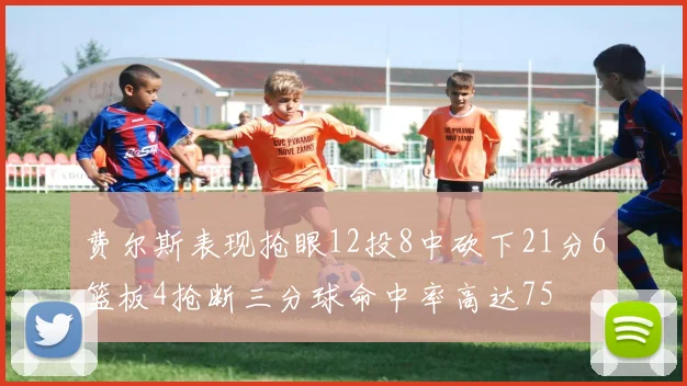 费尔斯表现抢眼12投8中砍下21分6篮板4抢断三分球命中率高达75