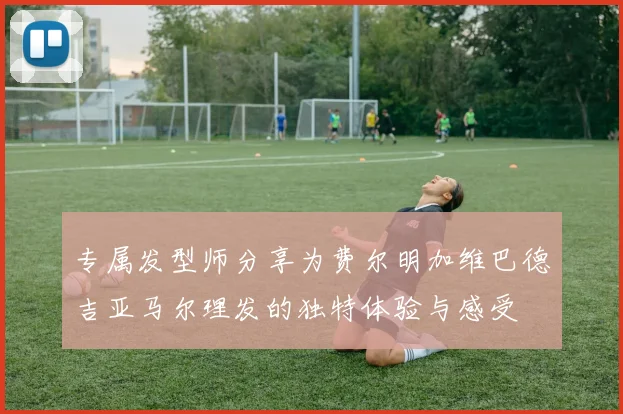 专属发型师分享为费尔明加维巴德吉亚马尔理发的独特体验与感受
