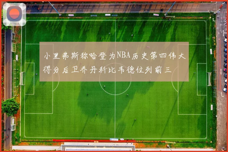 小里弗斯称哈登为NBA历史第四伟大得分后卫乔丹科比韦德位列前三