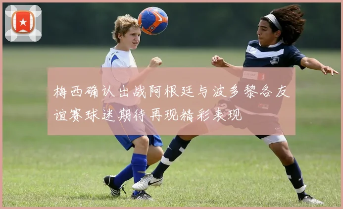 梅西确认出战阿根廷与波多黎各友谊赛球迷期待再现精彩表现