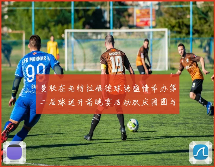 曼联在老特拉福德球场盛情举办第二届球迷开斋晚宴活动欢庆团圆与友谊