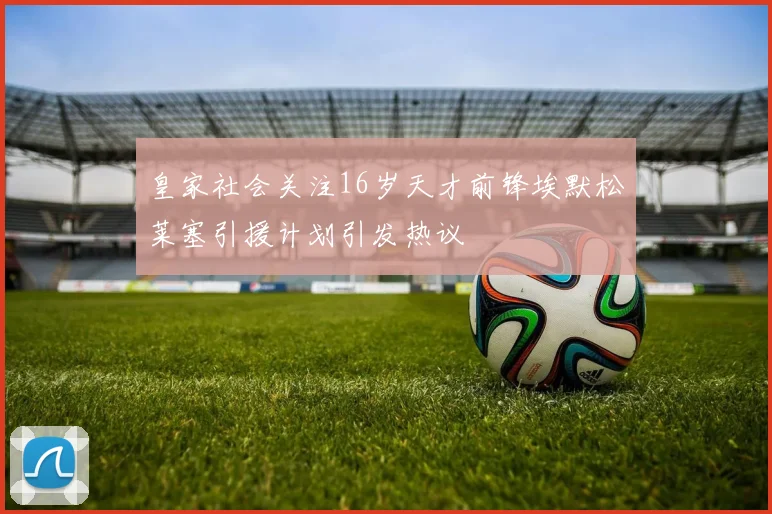 皇家社会关注16岁天才前锋埃默松莱塞引援计划引发热议