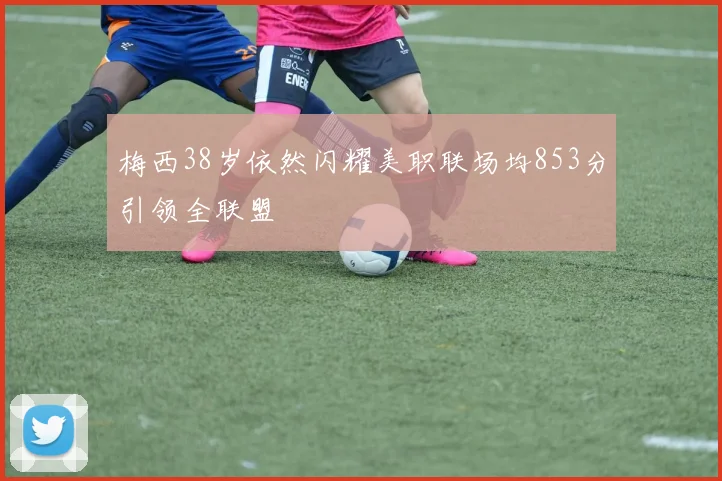 梅西38岁依然闪耀美职联场均853分引领全联盟