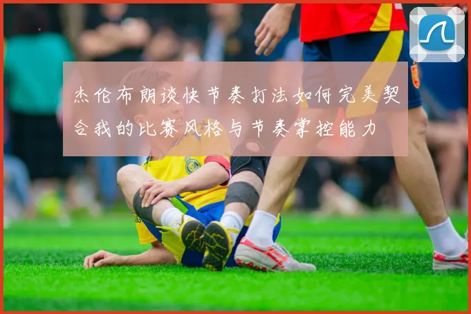 杰伦布朗谈快节奏打法如何完美契合我的比赛风格与节奏掌控能力
