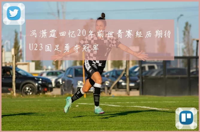 冯潇霆回忆20年前世青赛经历期待U23国足勇夺冠军