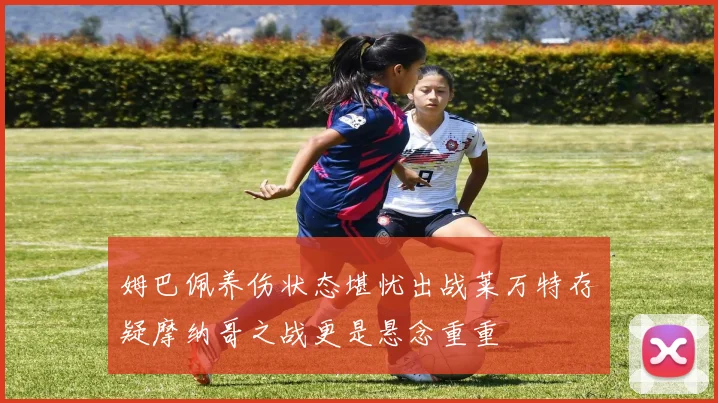 姆巴佩养伤状态堪忧出战莱万特存疑摩纳哥之战更是悬念重重